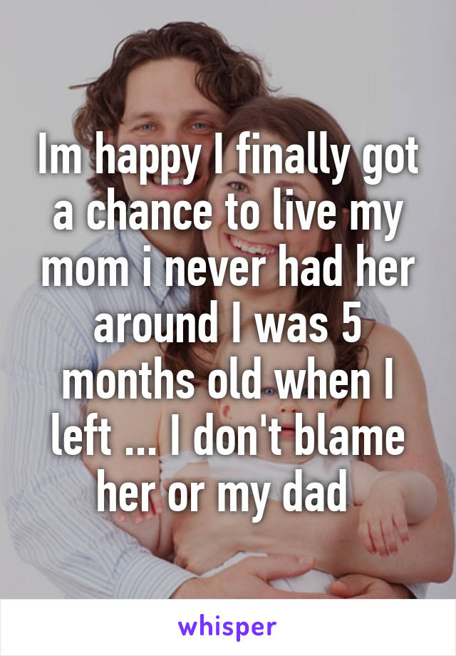 Im happy I finally got a chance to live my mom i never had her around I was 5 months old when I left ... I don't blame her or my dad 