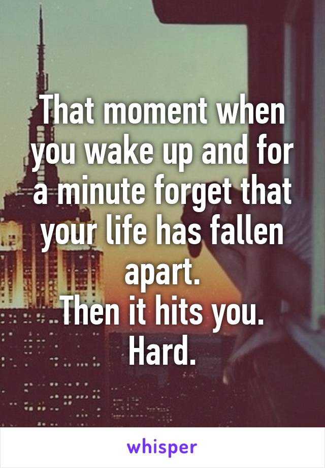 That moment when you wake up and for a minute forget that your life has fallen apart.
Then it hits you. Hard.