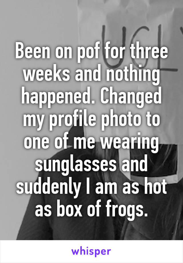 Been on pof for three weeks and nothing happened. Changed my profile photo to one of me wearing sunglasses and suddenly I am as hot as box of frogs.