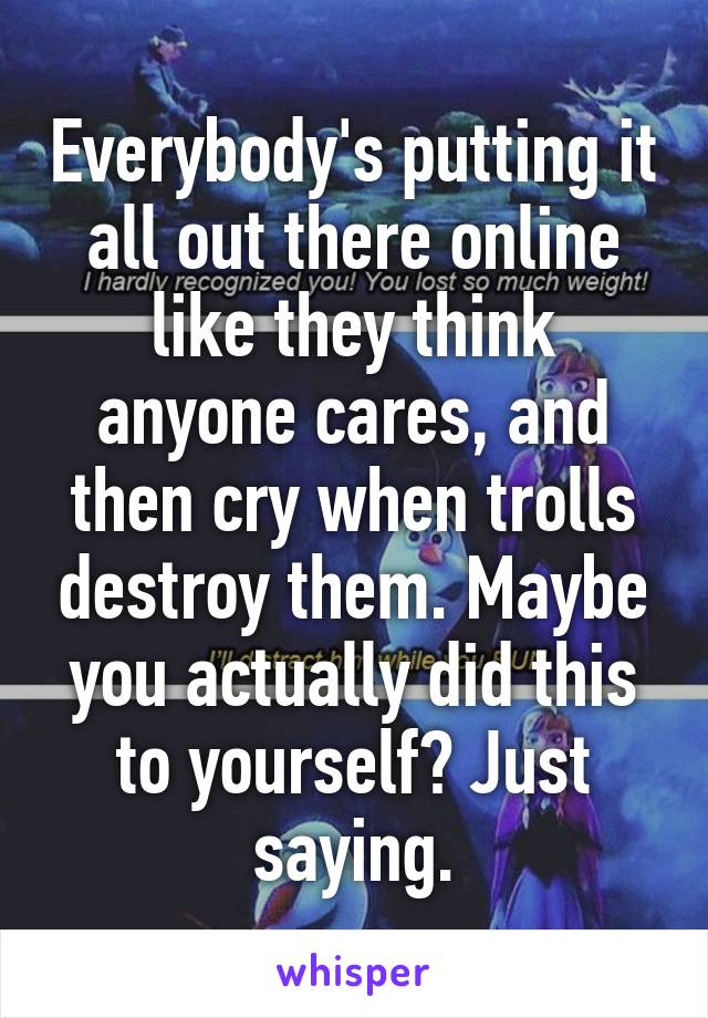 Everybody's putting it all out there online like they think anyone cares, and then cry when trolls destroy them. Maybe you actually did this to yourself? Just saying.