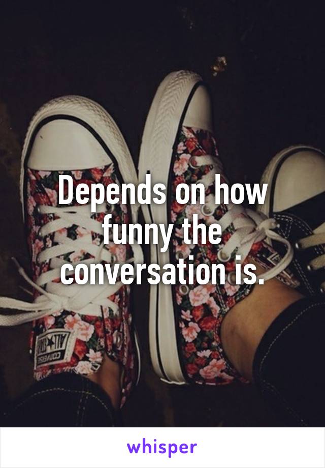 Depends on how funny the conversation is.