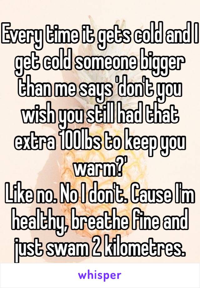 Every time it gets cold and I get cold someone bigger than me says 'don't you wish you still had that extra 100lbs to keep you warm?'
Like no. No I don't. Cause I'm healthy, breathe fine and just swam 2 kilometres.