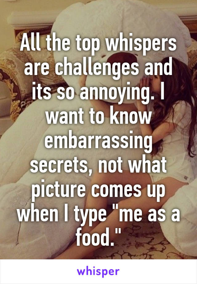 All the top whispers are challenges and its so annoying. I want to know embarrassing secrets, not what picture comes up when I type "me as a food."