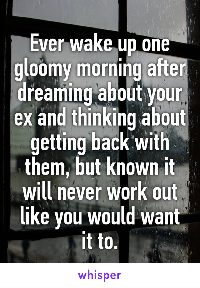 Ever wake up one gloomy morning after dreaming about your ex and thinking about getting back with them, but known it will never work out like you would want it to.