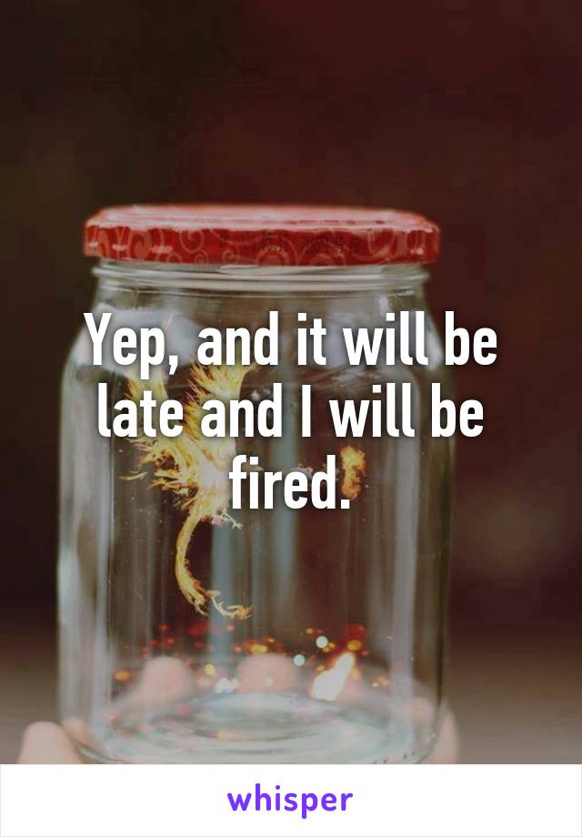 Yep, and it will be late and I will be fired.