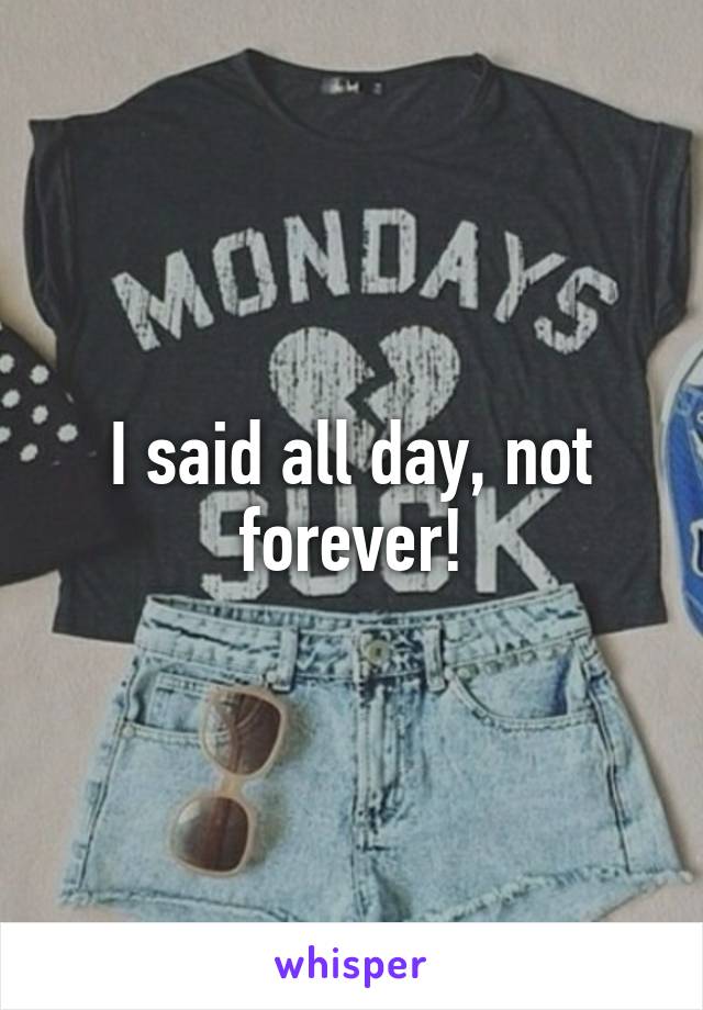 I said all day, not forever!