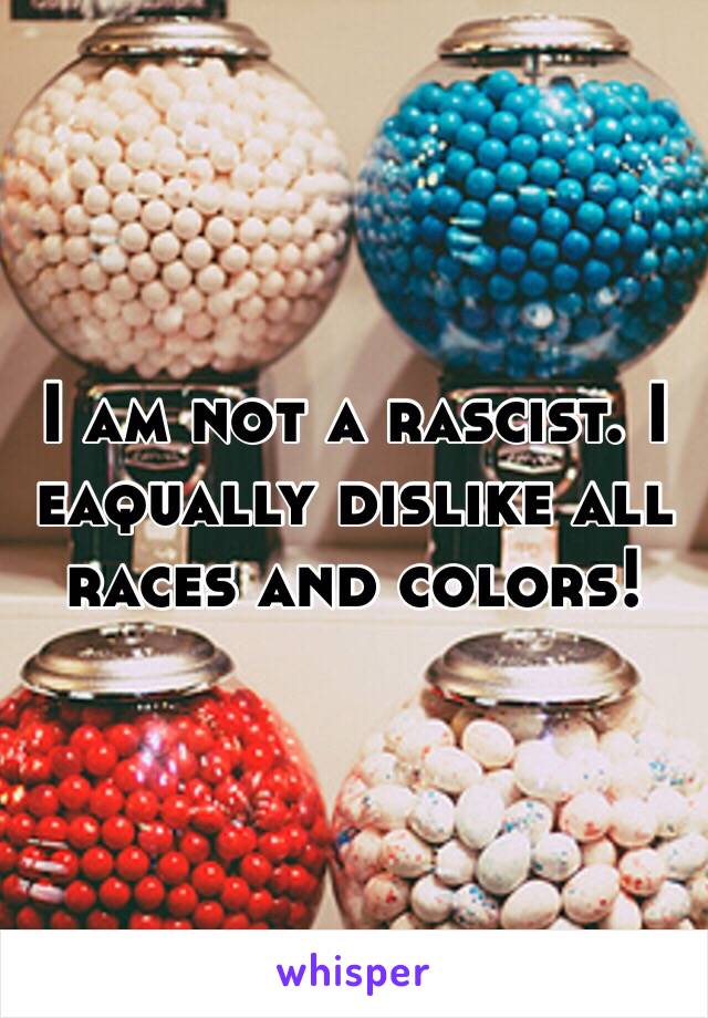 I am not a rascist. I eaqually dislike all races and colors!