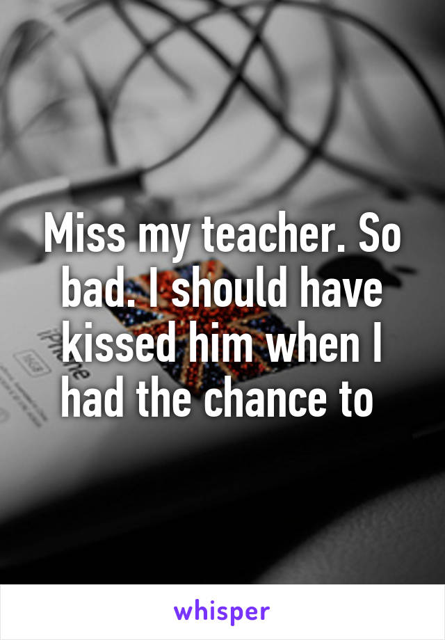 Miss my teacher. So bad. I should have kissed him when I had the chance to 