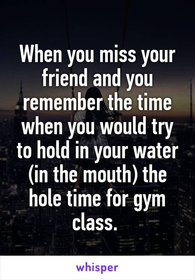 When you miss your friend and you remember the time when you would try to hold in your water (in the mouth) the hole time for gym class. 