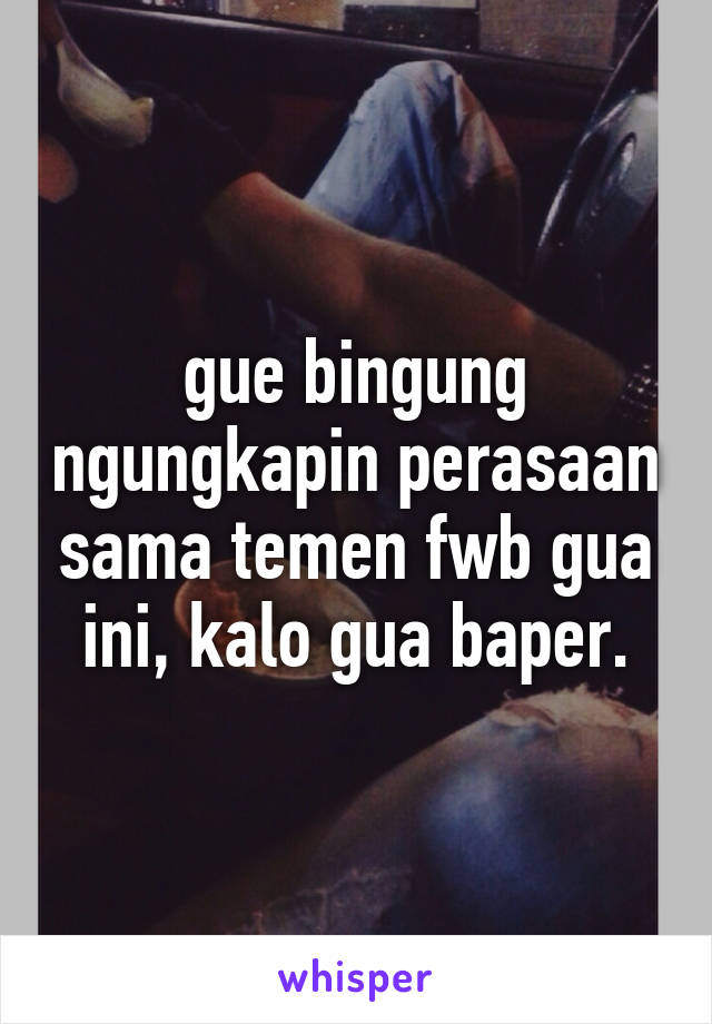 gue bingung ngungkapin perasaan sama temen fwb gua ini, kalo gua baper.