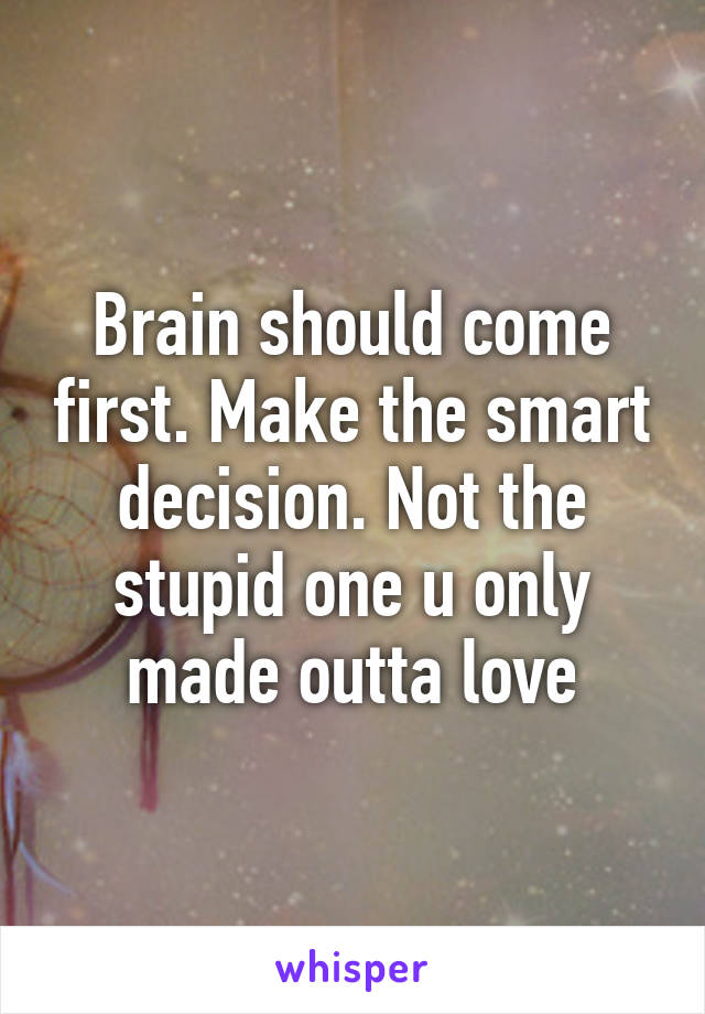 Brain should come first. Make the smart decision. Not the stupid one u only made outta love