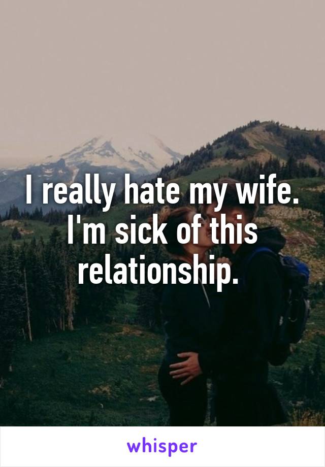 I really hate my wife. I'm sick of this relationship. 