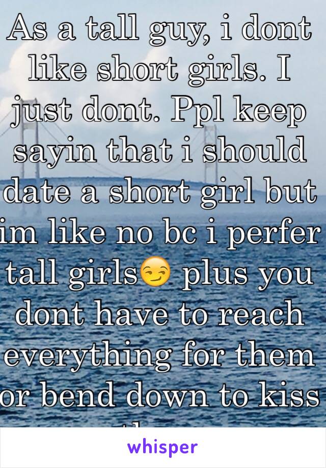 As a tall guy, i dont like short girls. I just dont. Ppl keep sayin that i should date a short girl but im like no bc i perfer tall girls😏 plus you dont have to reach everything for them or bend down to kiss them