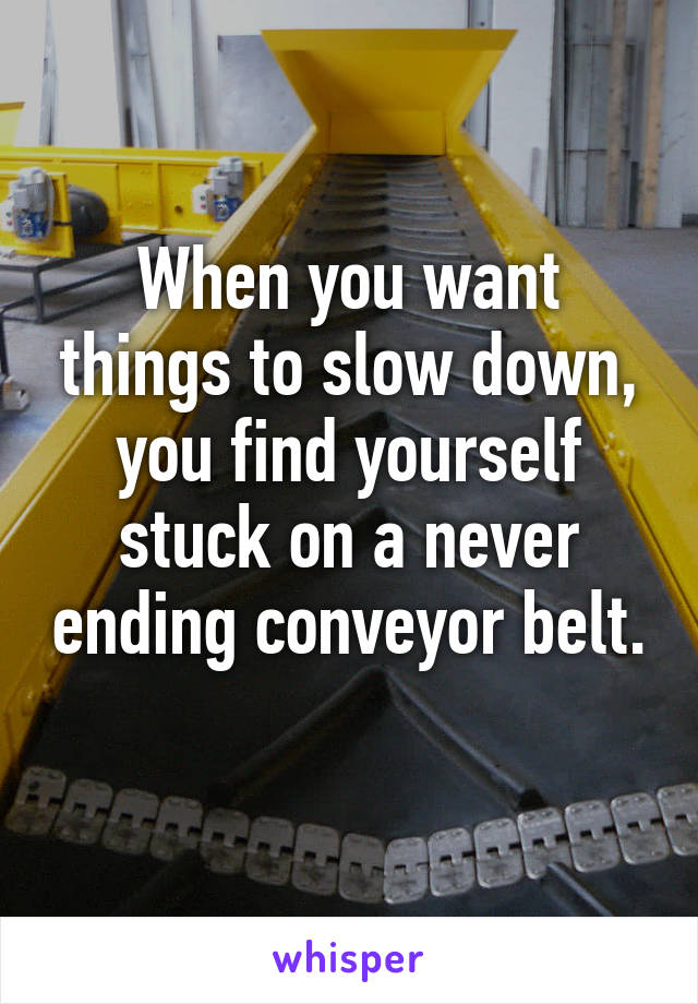 When you want things to slow down, you find yourself stuck on a never ending conveyor belt. 