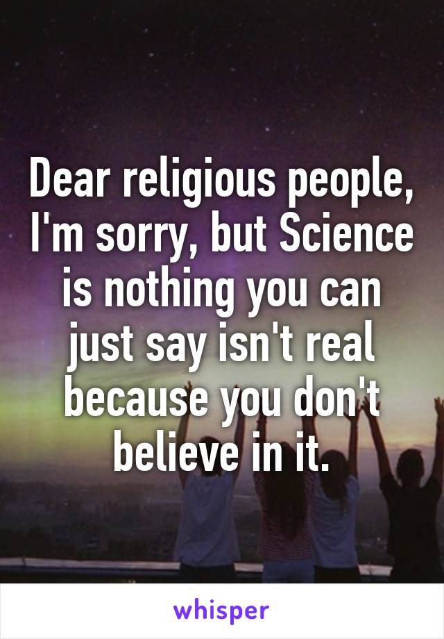 Dear religious people, I'm sorry, but Science is nothing you can just say isn't real because you don't believe in it.