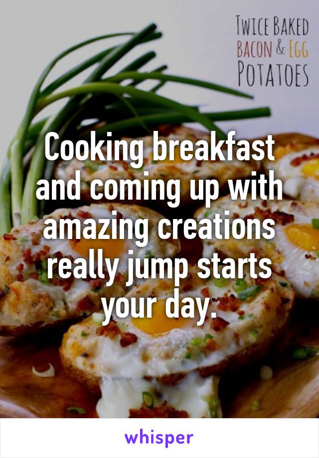 Cooking breakfast and coming up with amazing creations really jump starts your day.