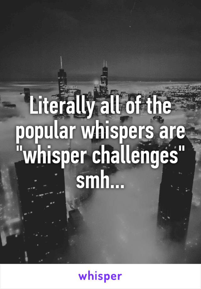 Literally all of the popular whispers are "whisper challenges" smh...