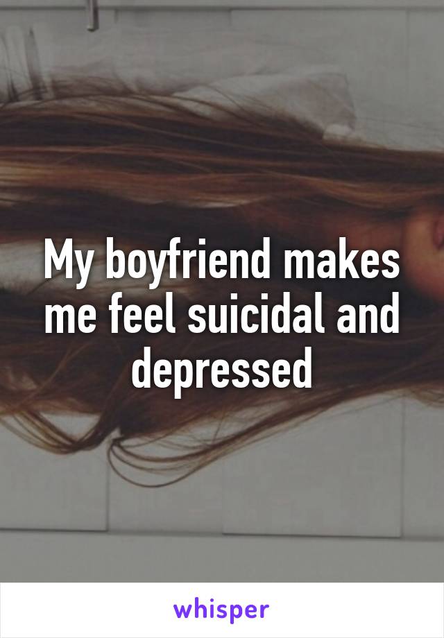 My boyfriend makes me feel suicidal and depressed