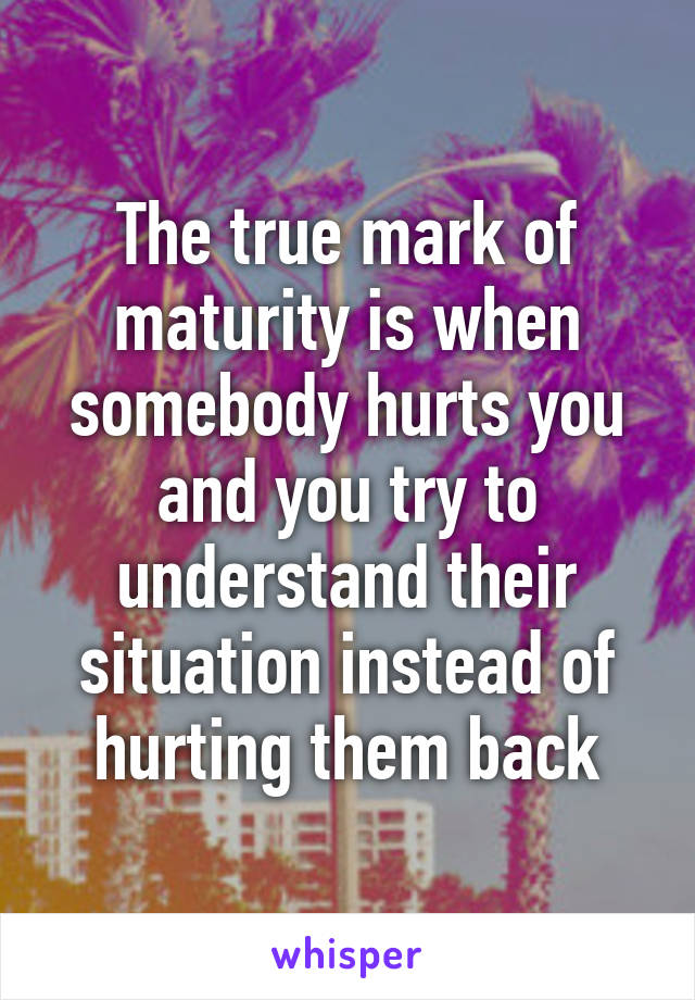 The true mark of maturity is when somebody hurts you and you try to understand their situation instead of hurting them back