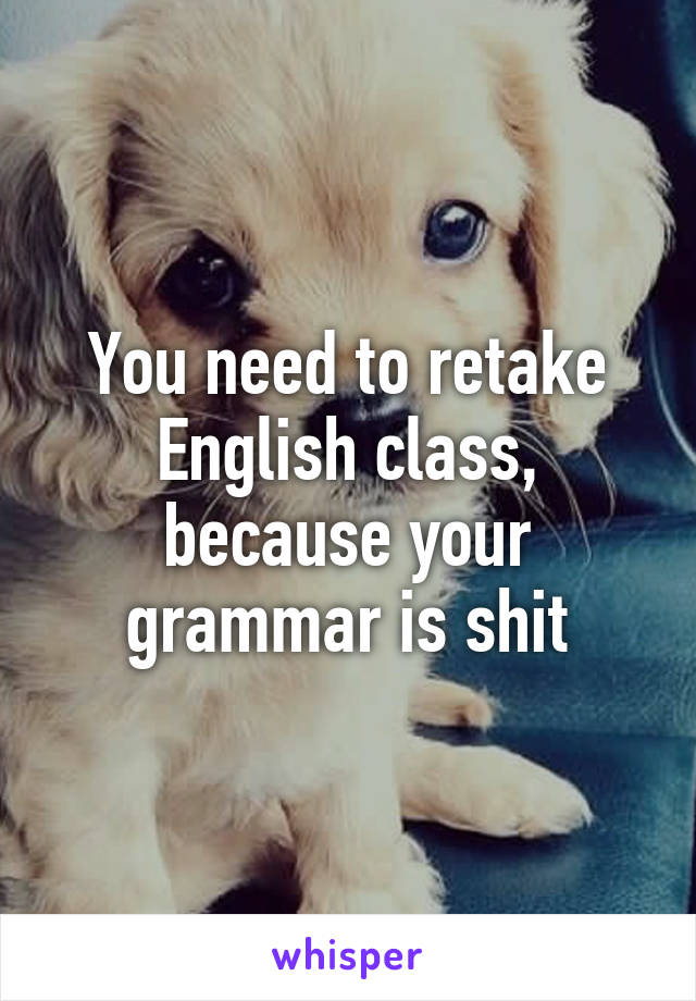 You need to retake English class, because your grammar is shit