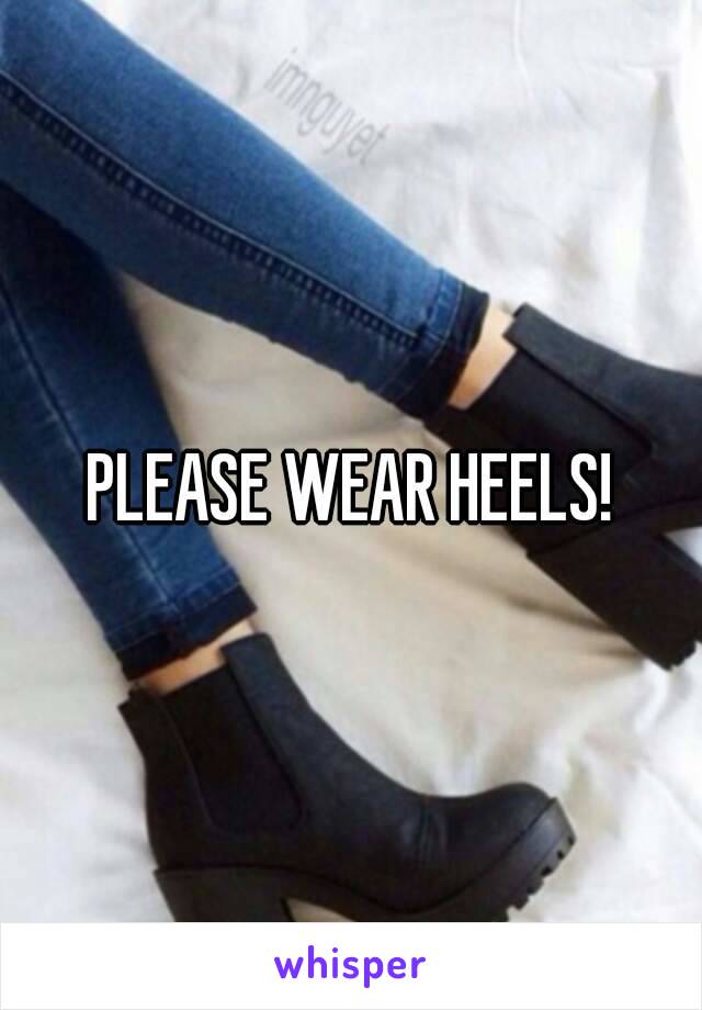 PLEASE WEAR HEELS!