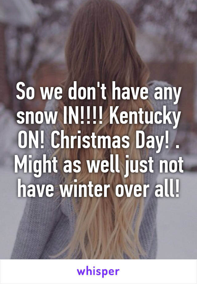 So we don't have any snow IN!!!! Kentucky ON! Christmas Day! . Might as well just not have winter over all!