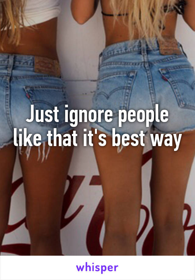 Just ignore people like that it's best way 