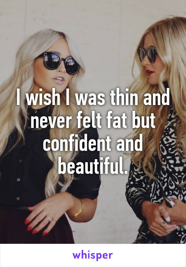 I wish I was thin and never felt fat but confident and beautiful.