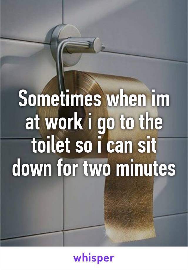 Sometimes when im at work i go to the toilet so i can sit down for two minutes