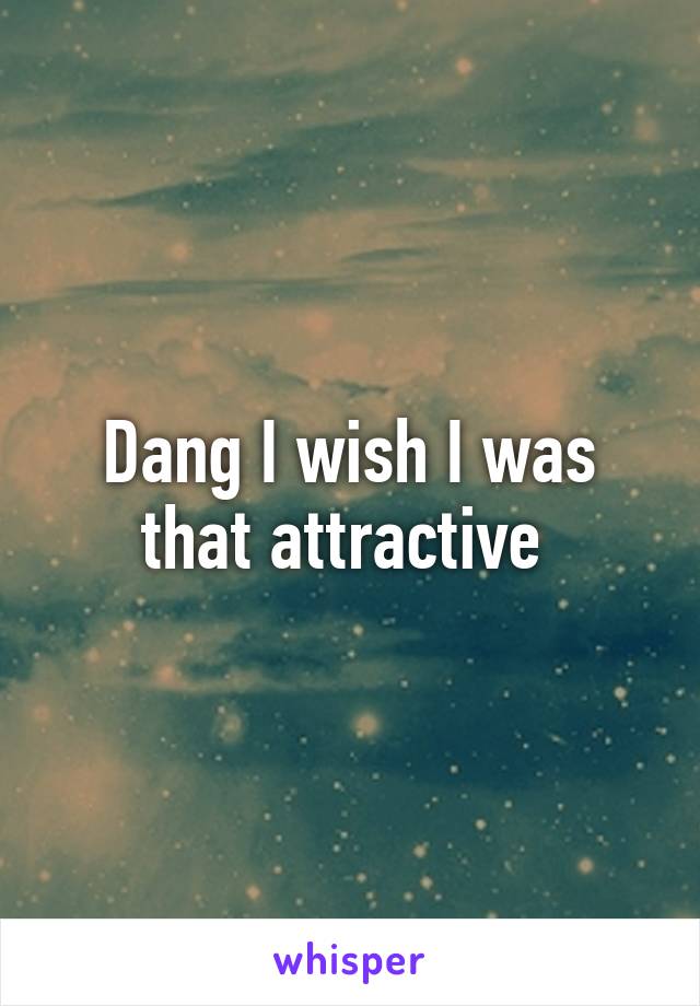 Dang I wish I was that attractive 