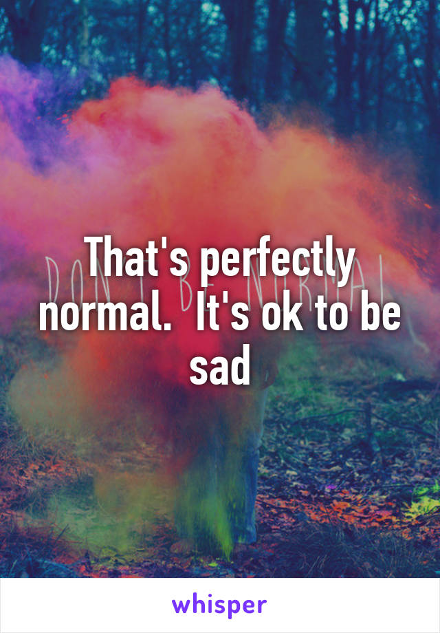 That's perfectly normal.  It's ok to be sad