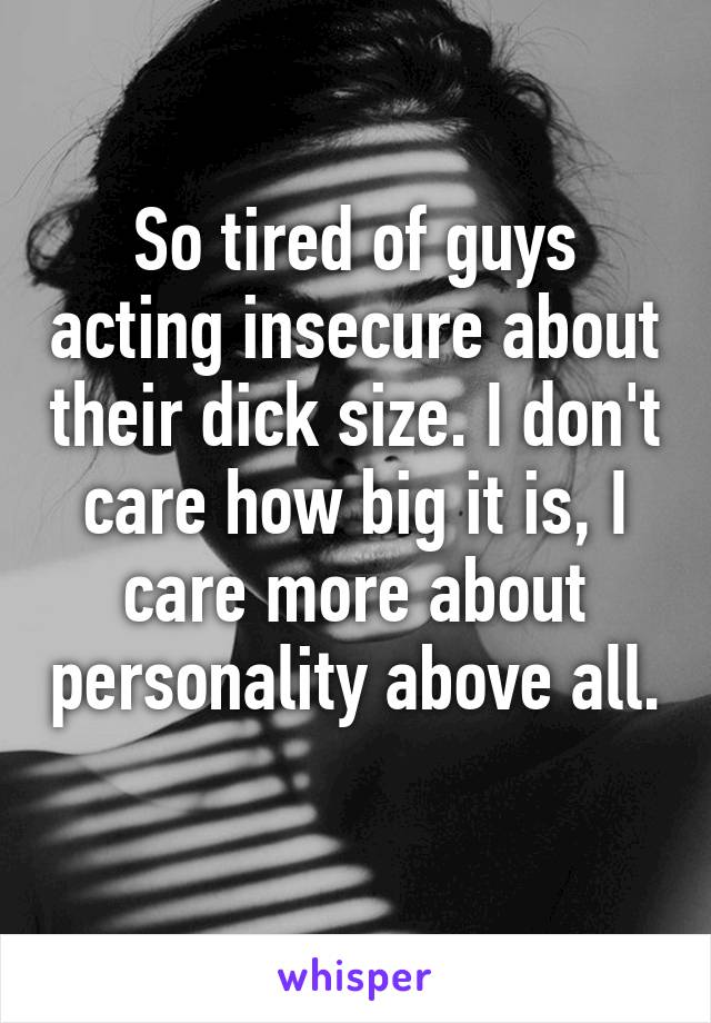 So tired of guys acting insecure about their dick size. I don't care how big it is, I care more about personality above all. 