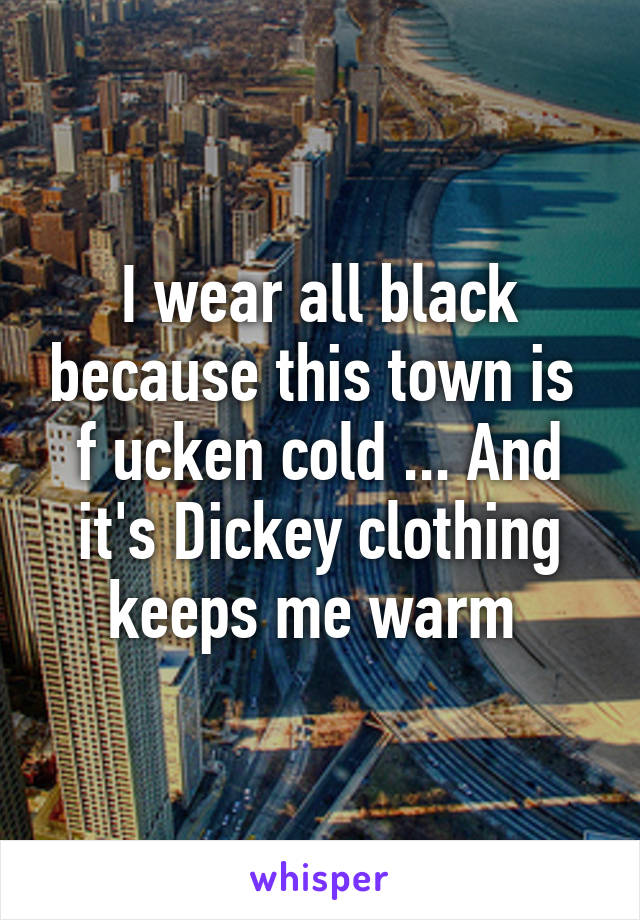 I wear all black because this town is  f ucken cold ... And it's Dickey clothing keeps me warm 