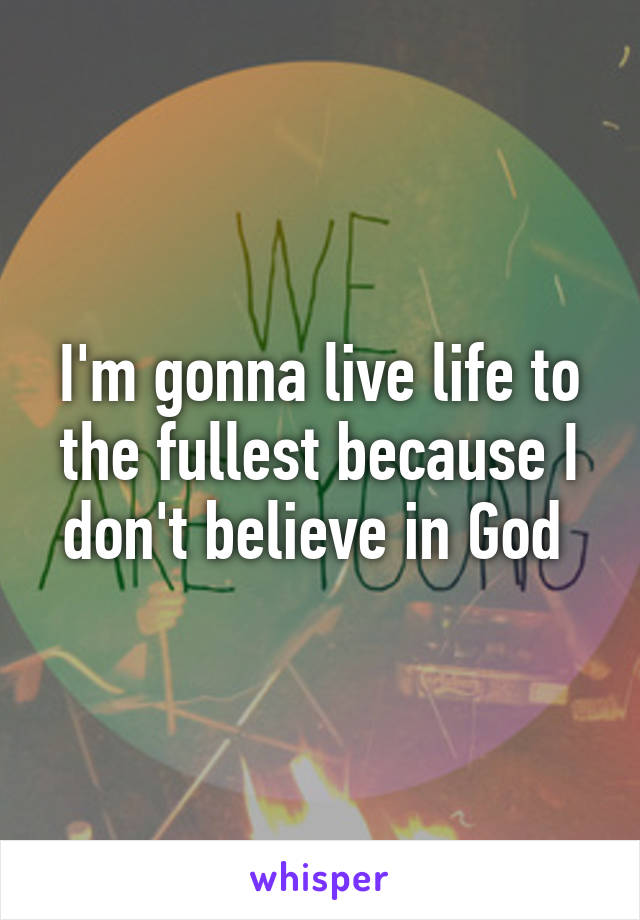 I'm gonna live life to the fullest because I don't believe in God 