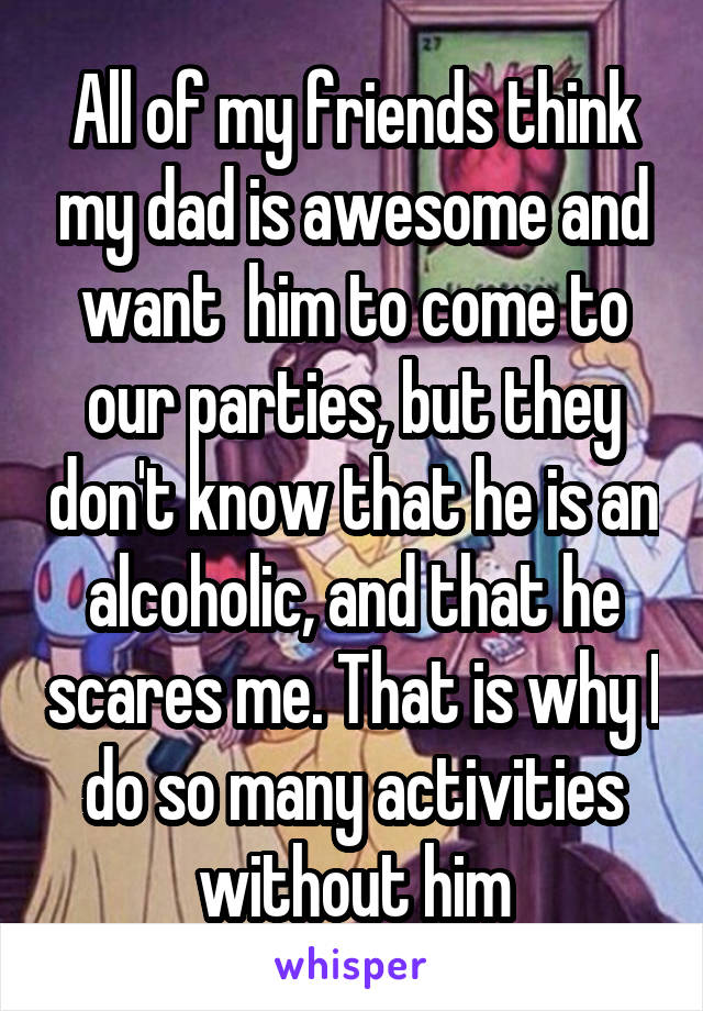 All of my friends think my dad is awesome and want  him to come to our parties, but they don't know that he is an alcoholic, and that he scares me. That is why I do so many activities without him