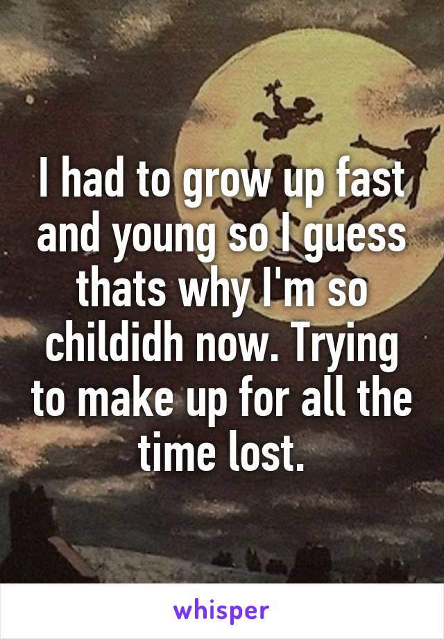 I had to grow up fast and young so I guess thats why I'm so childidh now. Trying to make up for all the time lost.