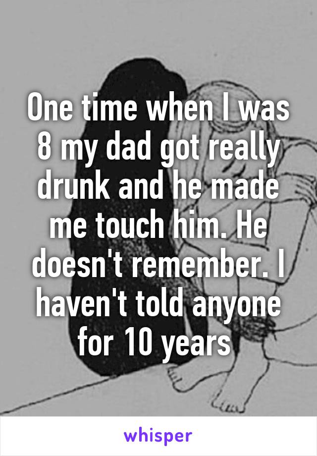 One time when I was 8 my dad got really drunk and he made me touch him. He doesn't remember. I haven't told anyone for 10 years 