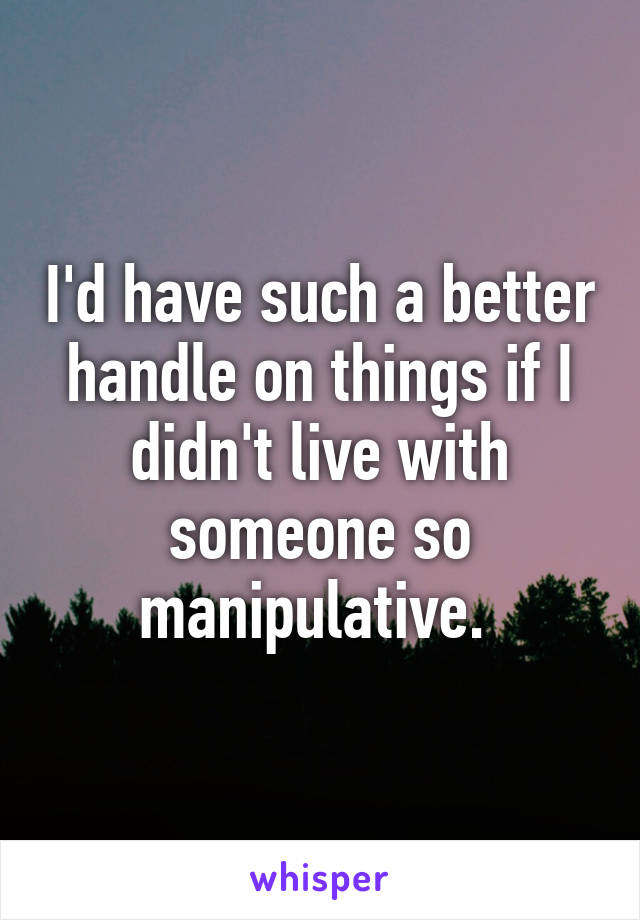 I'd have such a better handle on things if I didn't live with someone so manipulative. 