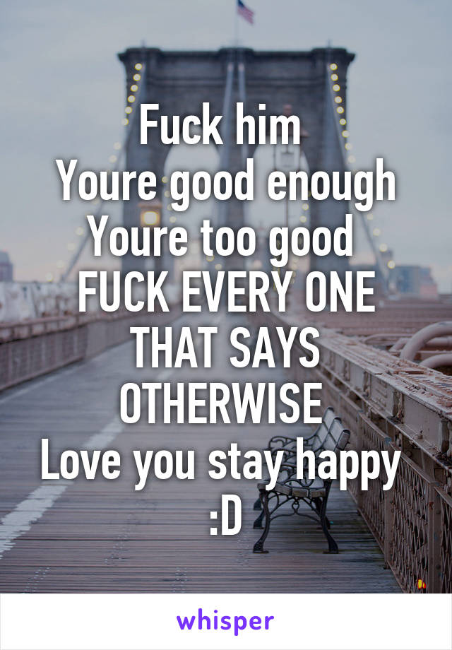 Fuck him 
Youre good enough
Youre too good 
FUCK EVERY ONE THAT SAYS OTHERWISE 
Love you stay happy 
:D