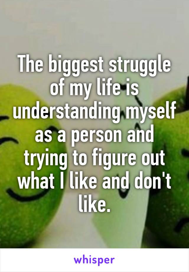 The biggest struggle of my life is understanding myself as a person and trying to figure out what I like and don't like.