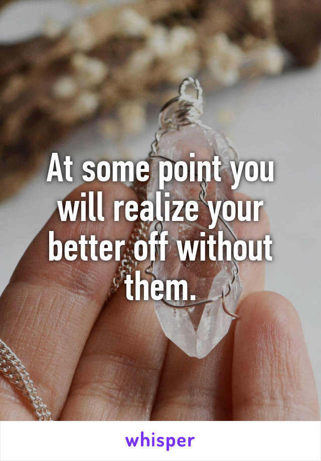 At some point you will realize your better off without them.