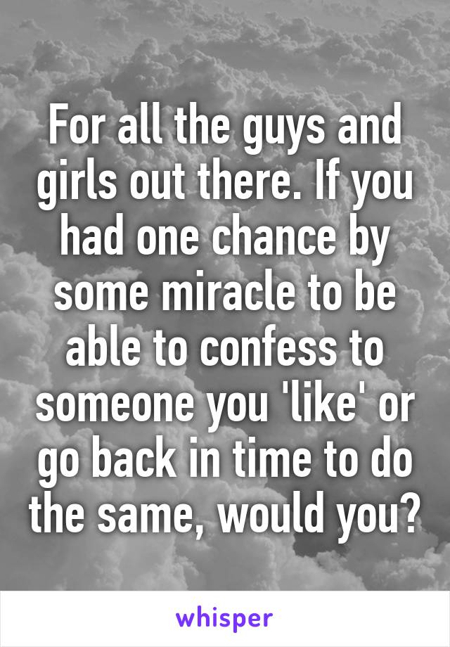 For all the guys and girls out there. If you had one chance by some miracle to be able to confess to someone you 'like' or go back in time to do the same, would you?