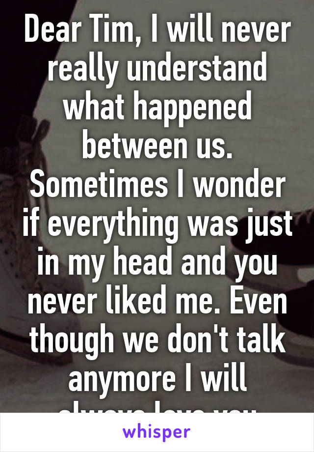 Dear Tim, I will never really understand what happened between us. Sometimes I wonder if everything was just in my head and you never liked me. Even though we don't talk anymore I will always love you