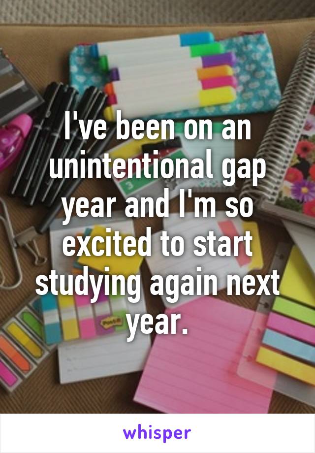 I've been on an unintentional gap year and I'm so excited to start studying again next year.