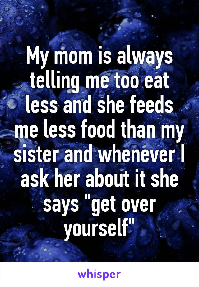 My mom is always telling me too eat less and she feeds me less food than my sister and whenever I ask her about it she says "get over yourself"