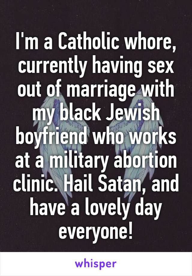 I'm a Catholic whore, currently having sex out of marriage with my black Jewish boyfriend who works at a military abortion clinic. Hail Satan, and have a lovely day everyone!