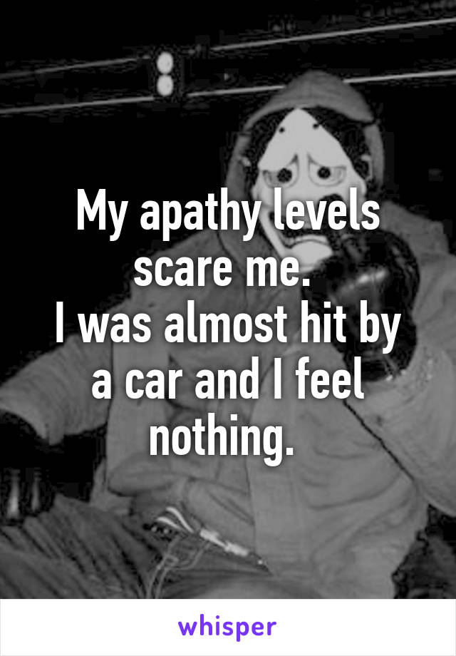 My apathy levels scare me. 
I was almost hit by a car and I feel nothing. 