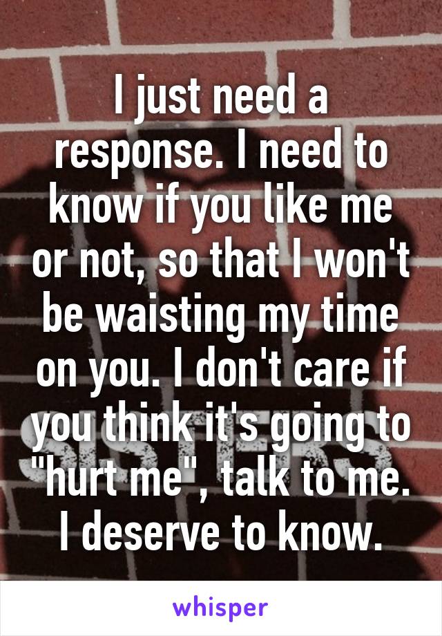 I just need a response. I need to know if you like me or not, so that I won't be waisting my time on you. I don't care if you think it's going to "hurt me", talk to me. I deserve to know.