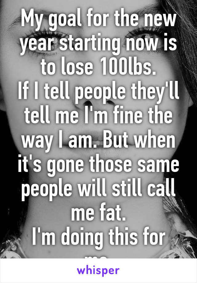 My goal for the new year starting now is to lose 100lbs.
If I tell people they'll tell me I'm fine the way I am. But when it's gone those same people will still call me fat.
I'm doing this for me.