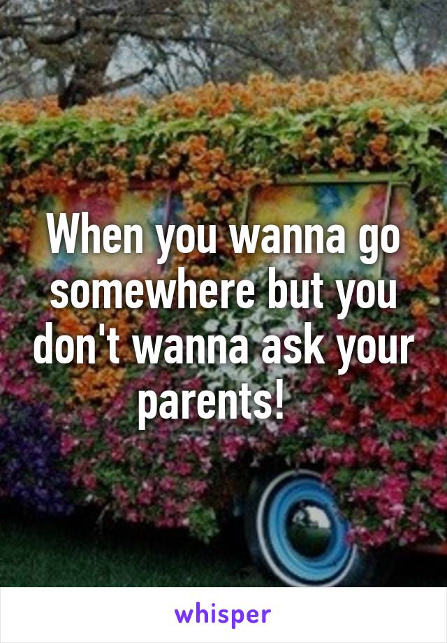 When you wanna go somewhere but you don't wanna ask your parents!  